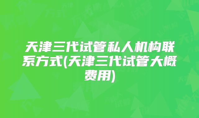 天津三代试管私人机构联系方式(天津三代试管大概费用)