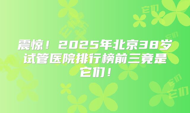 震惊!2025年北京38岁试管医院排行榜前三竟是它们!