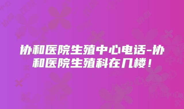协和医院生殖中心电话-协和医院生殖科在几楼!