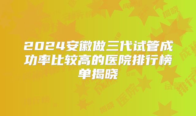 2024安徽做三代试管成功率比较高的医院排行榜单揭晓