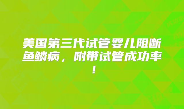 美国第三代试管婴儿阻断鱼鳞病,附带试管成功率!