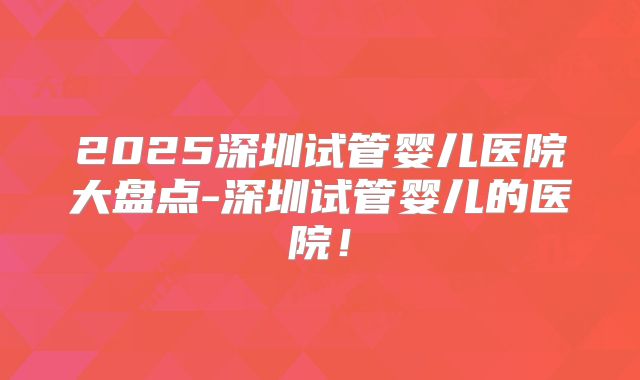 2025深圳试管婴儿医院大盘点-深圳试管婴儿的医院!