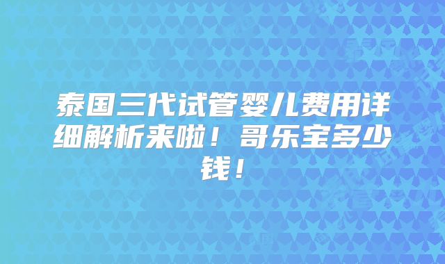 泰国三代试管婴儿费用详细解析来啦！哥乐宝多少钱！