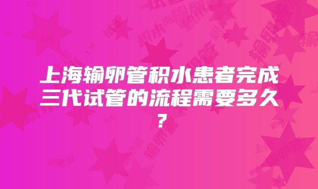 上海输卵管积水患者完成三代试管的流程需要多久？