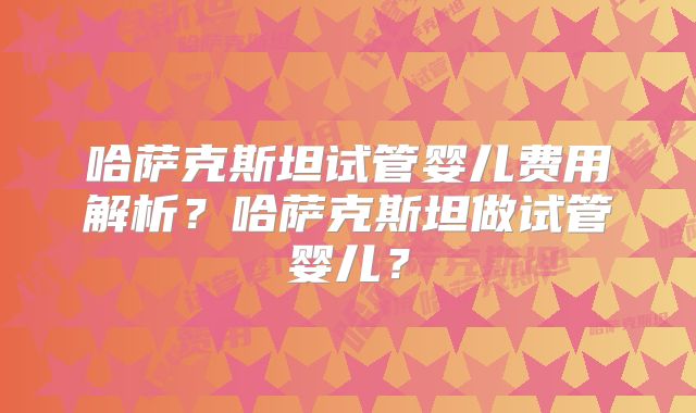 哈萨克斯坦试管婴儿费用解析?哈萨克斯坦做试管婴儿?