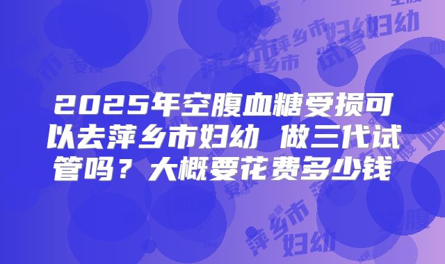 2025年空腹血糖受损可以去萍乡市妇幼 做三代试管吗？大概要花费多少钱