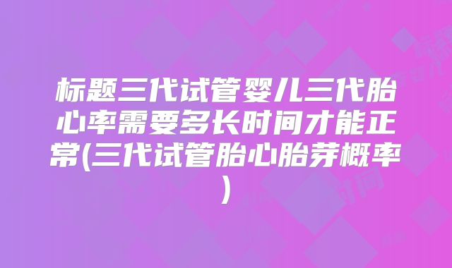标题三代试管婴儿三代胎心率需要多长时间才能正常(三代试管胎心胎芽概率)