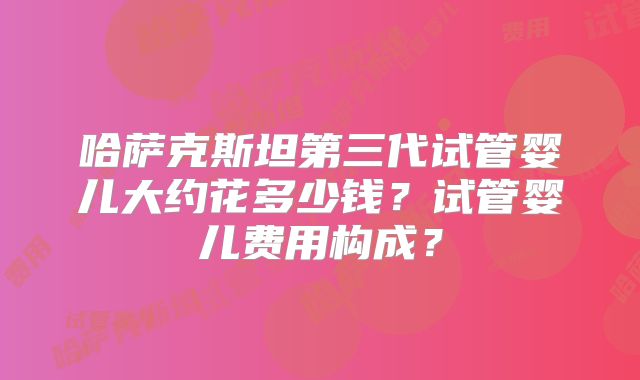 哈萨克斯坦第三代试管婴儿大约花多少钱？试管婴儿费用构成？