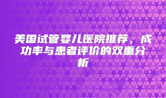 美国试管婴儿医院推荐，成功率与患者评价的双重分析