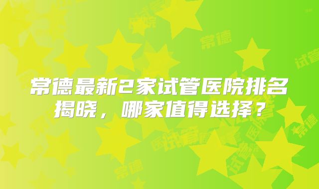 常德最新2家试管医院排名揭晓，哪家值得选择？
