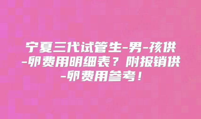 宁夏三代试管生-男-孩供-卵费用明细表？附报销供-卵费用参考！