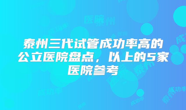 泰州三代试管成功率高的公立医院盘点，以上的5家医院参考