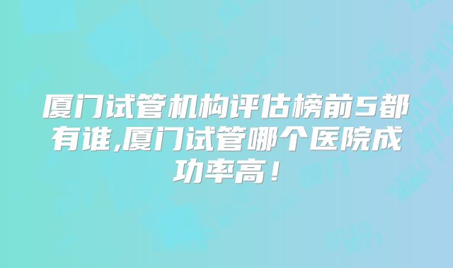 厦门试管机构评估榜前5都有谁,厦门试管哪个医院成功率高！