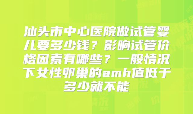 汕头市中心医院做试管婴儿要多少钱?影响试管价格因素有哪些?一般情况下女性卵巢的amh值低于多少就不能
