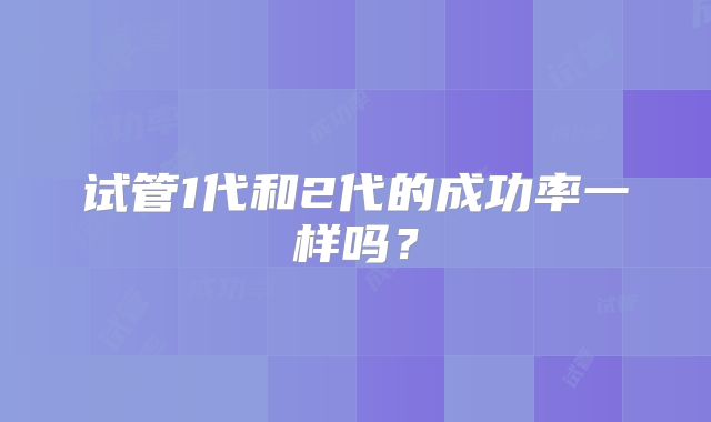 试管1代和2代的成功率一样吗？