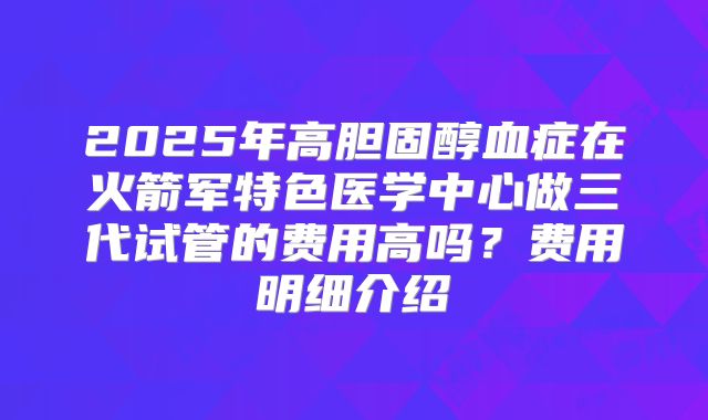 2025年高胆固醇血症在火箭军特色医学中心做三代试管的费用高吗？费用明细介绍