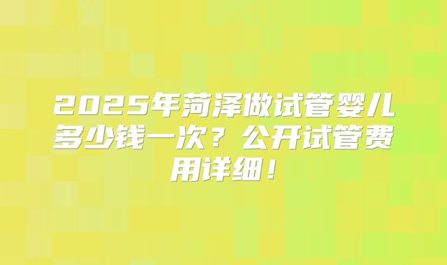 2025年菏泽做试管婴儿多少钱一次?公开试管费用详细!