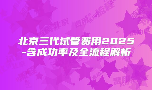 北京三代试管费用2025-含成功率及全流程解析
