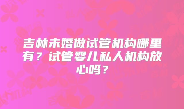 吉林未婚做试管机构哪里有？试管婴儿私人机构放心吗？