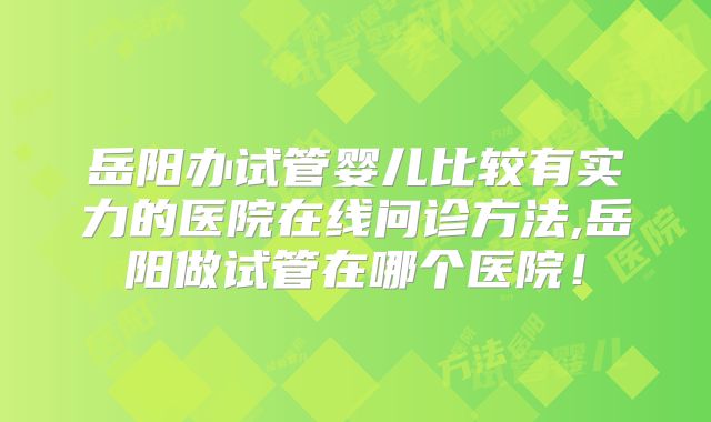 岳阳办试管婴儿比较有实力的医院在线问诊方法,岳阳做试管在哪个医院!