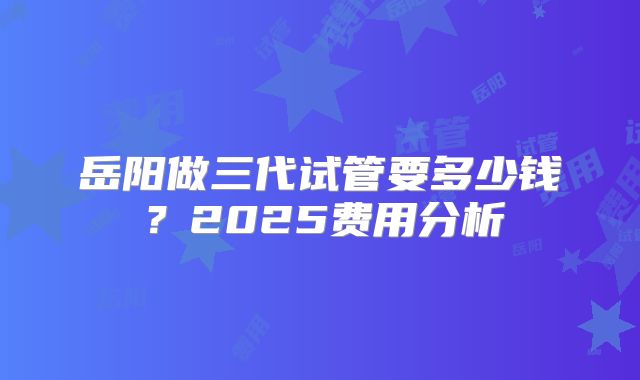 岳阳做三代试管要多少钱？2025费用分析