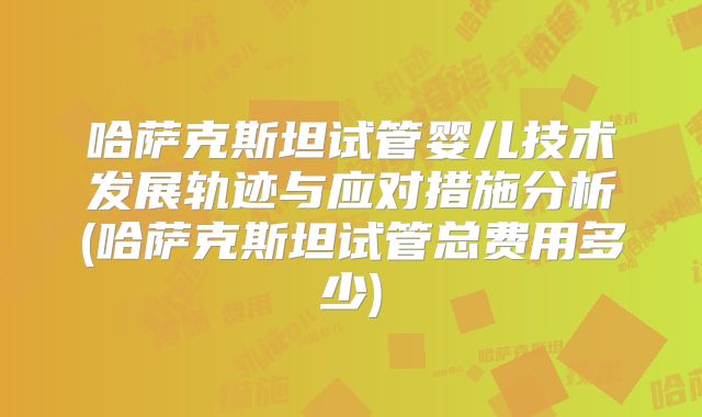 哈萨克斯坦试管婴儿技术发展轨迹与应对措施分析(哈萨克斯坦试管总费用多少)