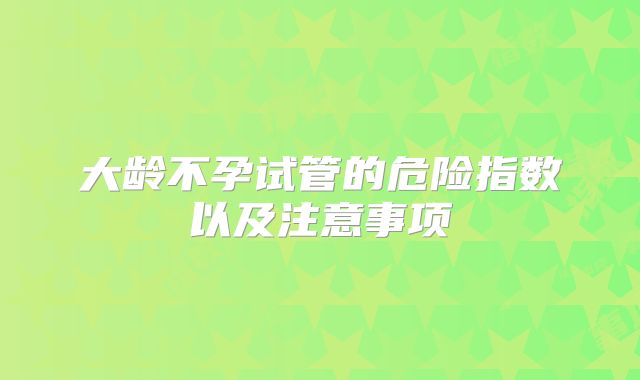 大龄不孕试管的危险指数以及注意事项