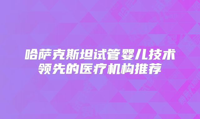 哈萨克斯坦试管婴儿技术领先的医疗机构推荐