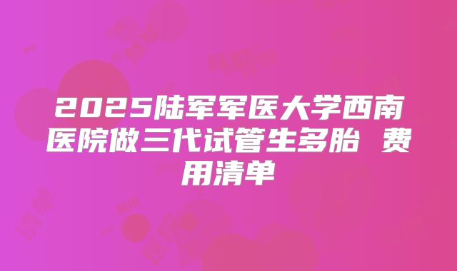 2025陆军军医大学西南医院做三代试管生多胎 费用清单