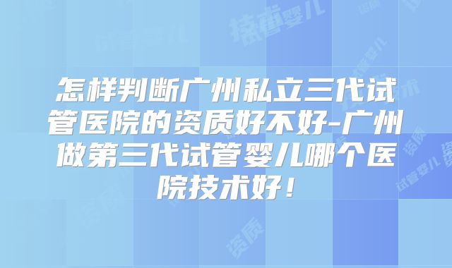 怎样判断广州私立三代试管医院的资质好不好-广州做第三代试管婴儿哪个医院技术好!