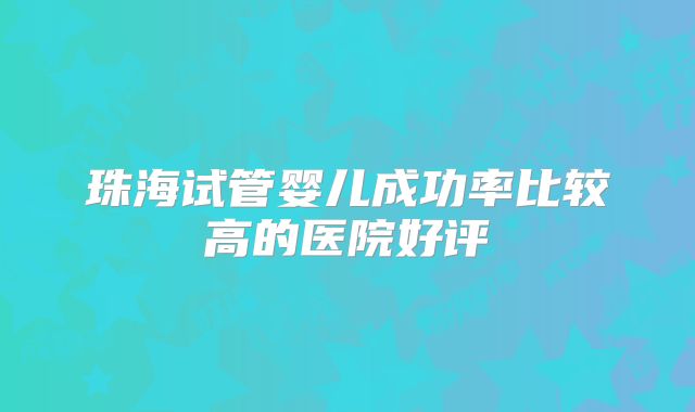 珠海试管婴儿成功率比较高的医院好评