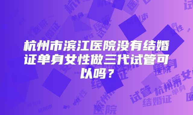 杭州市滨江医院没有结婚证单身女性做三代试管可以吗？