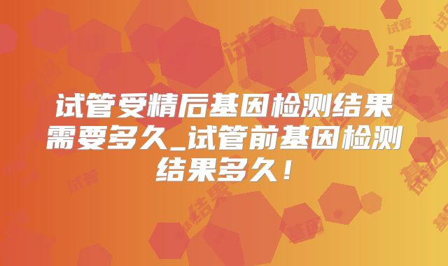 试管受精后基因检测结果需要多久_试管前基因检测结果多久！