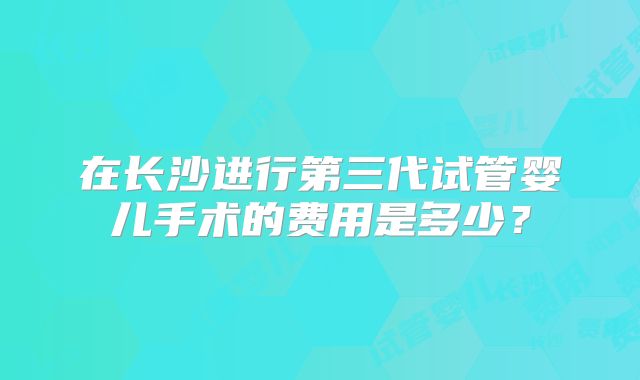 在长沙进行第三代试管婴儿手术的费用是多少?