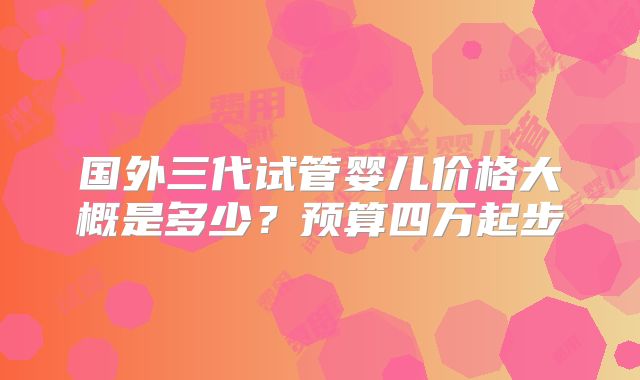 国外三代试管婴儿价格大概是多少?预算四万起步