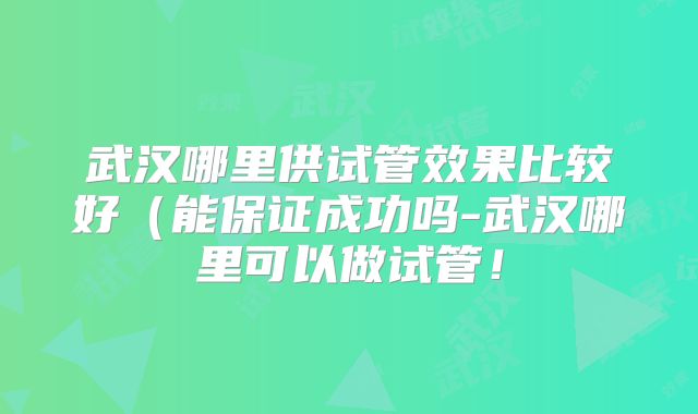 武汉哪里供试管效果比较好(能保证成功吗-武汉哪里可以做试管!