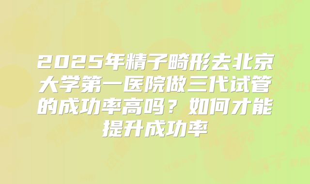2025年精子畸形去北京大学第一医院做三代试管的成功率高吗?如何才能提升成功率