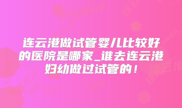 连云港做试管婴儿比较好的医院是哪家_谁去连云港妇幼做过试管的!