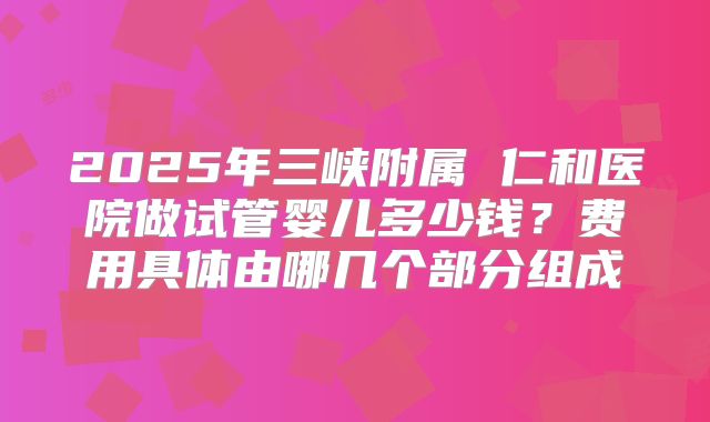 2025年三峡附属 仁和医院做试管婴儿多少钱？费用具体由哪几个部分组成