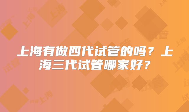 上海有做四代试管的吗？上海三代试管哪家好？