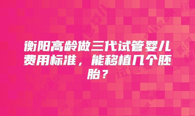 衡阳高龄做三代试管婴儿费用标准，能移植几个胚胎？
