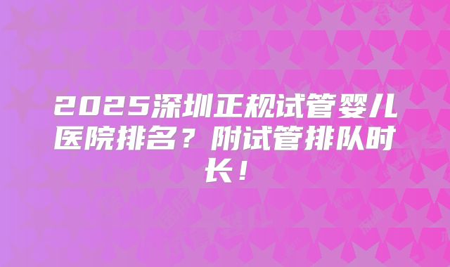 2025深圳正规试管婴儿医院排名？附试管排队时长！
