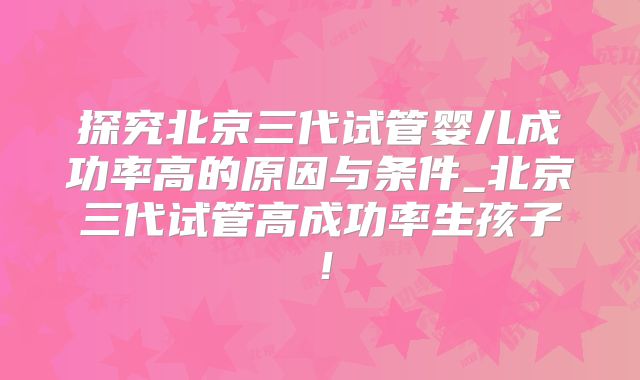 探究北京三代试管婴儿成功率高的原因与条件_北京三代试管高成功率生孩子！