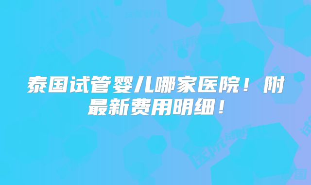 泰国试管婴儿哪家医院!附最新费用明细!