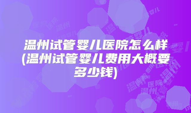温州试管婴儿医院怎么样(温州试管婴儿费用大概要多少钱)