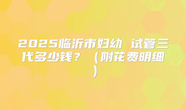 2025临沂市妇幼 试管三代多少钱?(附花费明细)