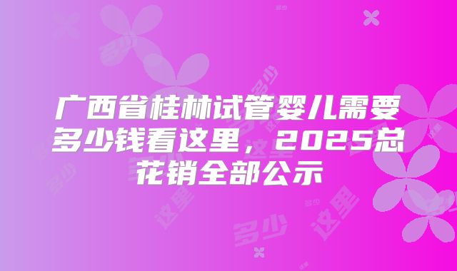 广西省桂林试管婴儿需要多少钱看这里，2025总花销全部公示
