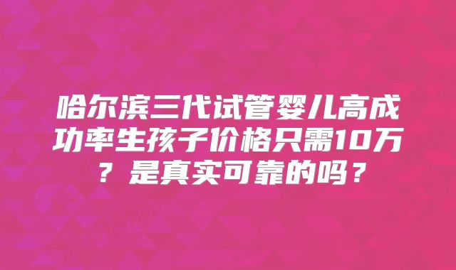 哈尔滨三代试管婴儿高成功率生孩子价格只需10万?是真实可靠的吗?