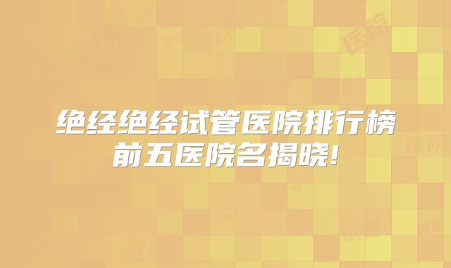 绝经绝经试管医院排行榜前五医院名揭晓!
