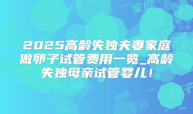 2025高龄失独夫妻家庭做卵子试管费用一览_高龄失独母亲试管婴儿!